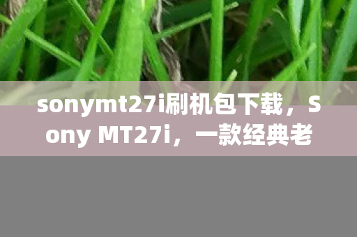 sonymt27i刷机包下载,Sony MT27i,一款经典老机的回忆与评测 sonymt27i刷机包下载,Sony MT27i,一款经典老机的回忆与评测
