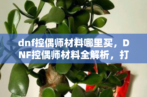dnf控偶师材料哪里买,DNF控偶师材料全解析,打造独一无二的人偶大师 dnf控偶师材料哪里买,DNF控偶师材料全解析,打造独一无二的人偶大师