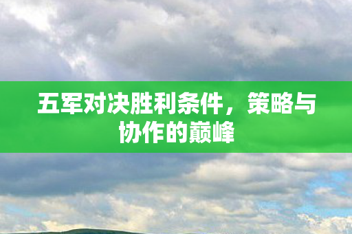 五军对决胜利条件，策略与协作的巅峰