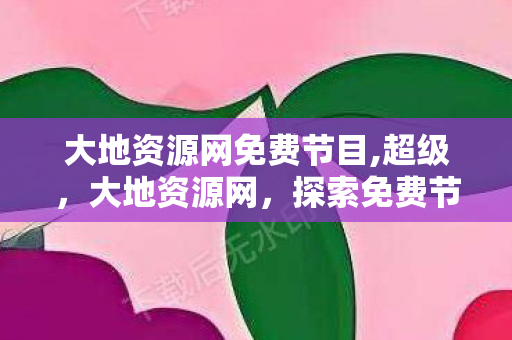 大地资源网免费节目,超级,大地资源网,探索免费节目的无限可能 大地资源网免费节目,超级,大地资源网,探索免费节目的无限可能