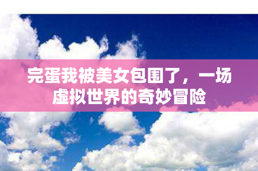 完蛋我被美女包围了,一场虚拟世界的奇妙冒险 完蛋我被美女包围了,一场虚拟世界的奇妙冒险