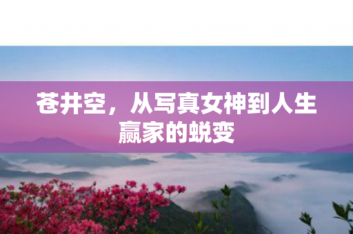 苍井空，从写真女神到人生赢家的蜕变