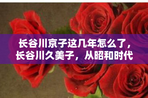 长谷川京子这几年怎么了，长谷川久美子，从昭和时代走来的传奇女星