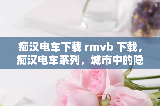 痴汉电车下载 rmvb 下载，痴汉电车系列，城市中的隐秘角落