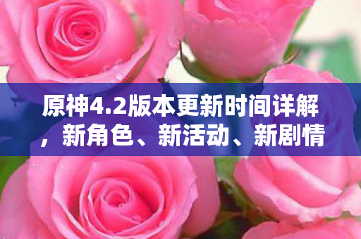 原神4.2版本更新时间详解，新角色、新活动、新剧情一网打尽