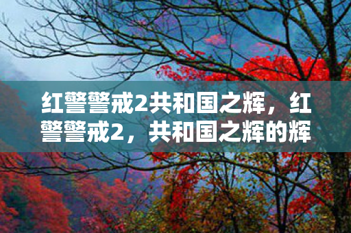 红警警戒2共和国之辉,红警警戒2,共和国之辉的辉煌与回忆 红警警戒2共和国之辉,红警警戒2,共和国之辉的辉煌与回忆