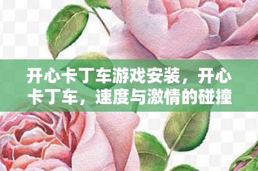 开心卡丁车游戏安装，开心卡丁车，速度与激情的碰撞