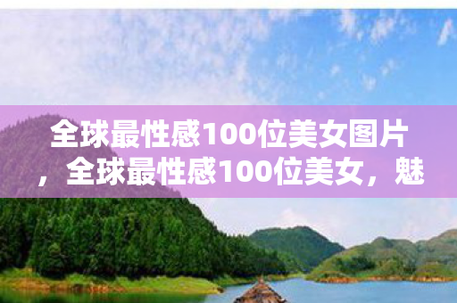 全球最性感100位美女图片，全球最性感100位美女，魅力与才华的完美结合