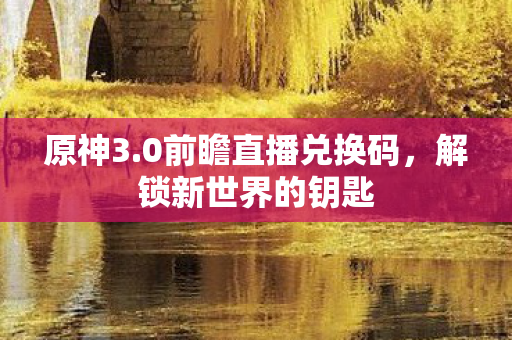 原神3.0前瞻直播兑换码，解锁新世界的钥匙