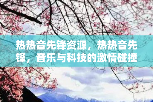 热热音先锋资源,热热音先锋,音乐与科技的激情碰撞 热热音先锋资源,热热音先锋,音乐与科技的激情碰撞