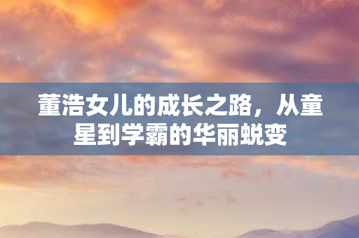 董浩女儿的成长之路，从童星到学霸的华丽蜕变