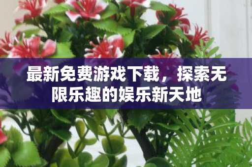 最新免费游戏下载，探索无限乐趣的娱乐新天地