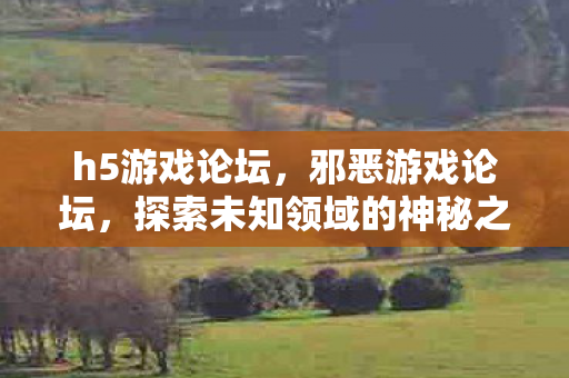 h5游戏论坛,邪恶游戏论坛,探索未知领域的神秘之旅 h5游戏论坛,邪恶游戏论坛,探索未知领域的神秘之旅