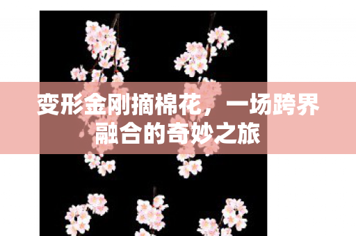 变形金刚摘棉花，一场跨界融合的奇妙之旅