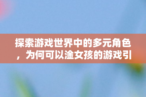 探索游戏世界中的多元角色，为何可以淦女孩的游戏引发争议