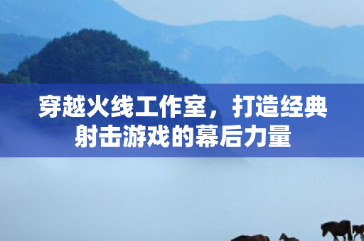 穿越火线工作室，打造经典射击游戏的幕后力量