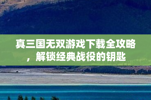 真三国无双游戏下载全攻略,解锁经典战役的钥匙 真三国无双游戏下载全攻略,解锁经典战役的钥匙