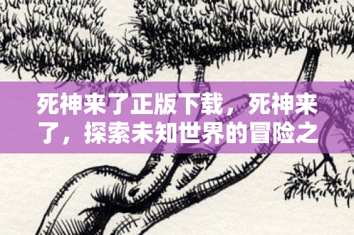 死神来了正版下载,死神来了,探索未知世界的冒险之旅 死神来了正版下载,死神来了,探索未知世界的冒险之旅