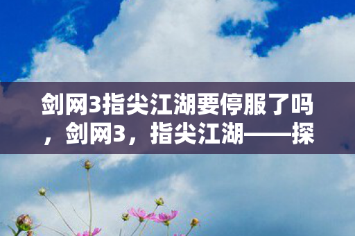 剑网3指尖江湖要停服了吗，剑网3，指尖江湖——探索江湖，重温经典