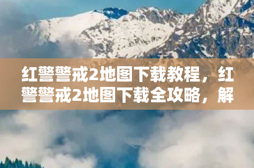 红警警戒2地图下载教程,红警警戒2地图下载全攻略,解锁无限可能 红警警戒2地图下载教程,红警警戒2地图下载全攻略,解锁无限可能