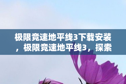 极限竞速地平线3下载安装，极限竞速地平线3，探索未知，挑战极限