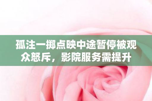 孤注一掷点映中途暂停被观众怒斥，影院服务需提升