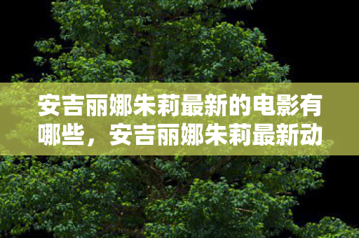 安吉丽娜朱莉最新的电影有哪些，安吉丽娜朱莉最新动态，从银幕女神到时尚先锋的华丽蜕变