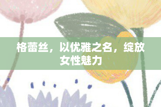 格蕾丝，以优雅之名，绽放女性魅力