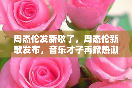 周杰伦发新歌了，周杰伦新歌发布，音乐才子再掀热潮