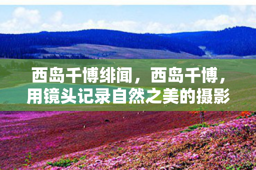 西岛千博绯闻，西岛千博，用镜头记录自然之美的摄影师