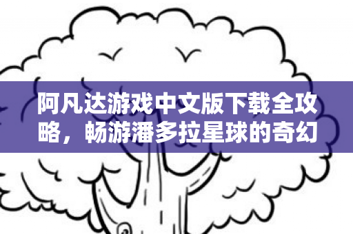 阿凡达游戏中文版下载全攻略，畅游潘多拉星球的奇幻之旅