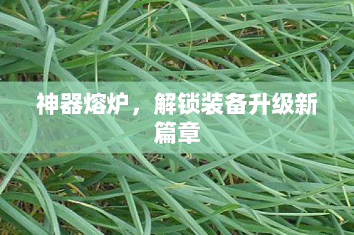 神器熔炉,解锁装备升级新篇章 神器熔炉,解锁装备升级新篇章