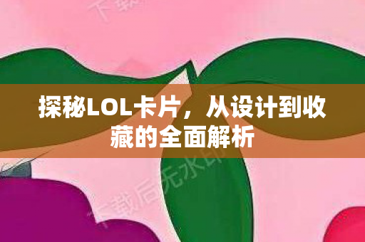 探秘LOL卡片，从设计到收藏的全面解析