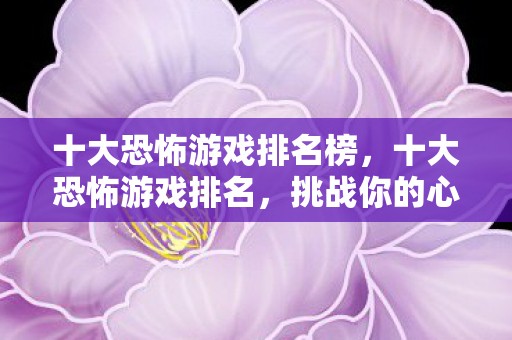十大恐怖游戏排名榜，十大恐怖游戏排名，挑战你的心理极限