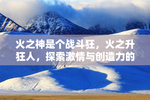 火之神是个战斗狂,火之升狂人,探索激情与创造力的无限可能 火之神是个战斗狂,火之升狂人,探索激情与创造力的无限可能