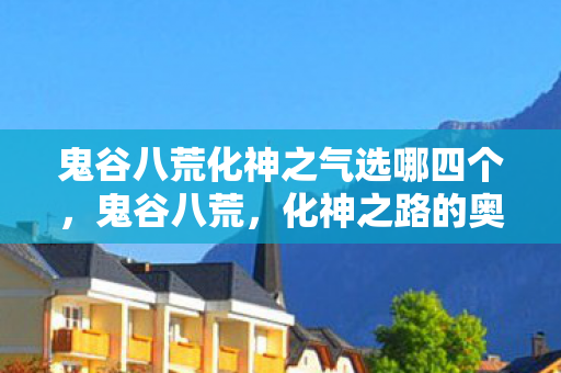 鬼谷八荒化神之气选哪四个，鬼谷八荒，化神之路的奥秘与探索