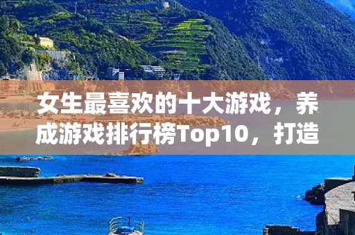 女生最喜欢的十大游戏，养成游戏排行榜Top10，打造你的梦想世界