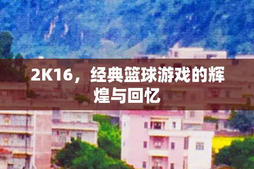 2K16，经典篮球游戏的辉煌与回忆