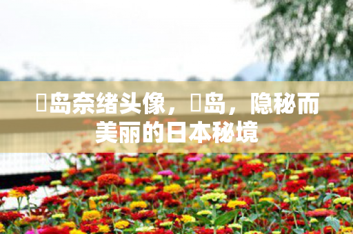 冴岛奈绪头像，冴岛，隐秘而美丽的日本秘境