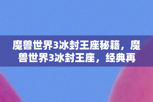 魔兽世界3冰封王座秘籍，魔兽世界3冰封王座，经典再现，传奇续写