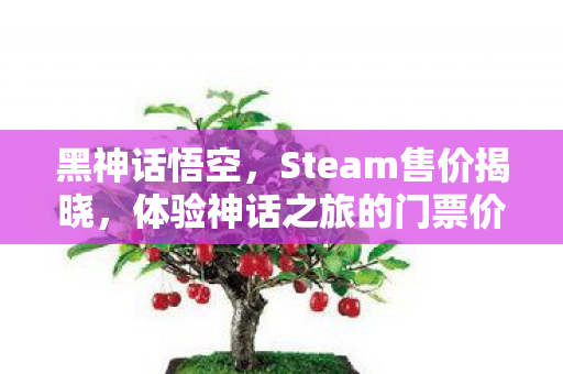 黑神话悟空,Steam售价揭晓,体验神话之旅的门票价格几何? 黑神话悟空,Steam售价揭晓,体验神话之旅的门票价格几何?