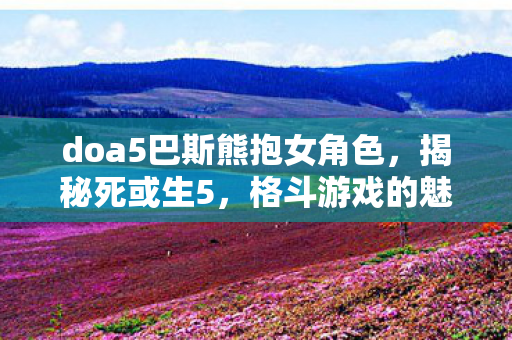 doa5巴斯熊抱女角色，揭秘死或生5，格斗游戏的魅力与背后的故事