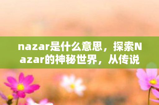 nazar是什么意思，探索Nazar的神秘世界，从传说到现代文化的演变