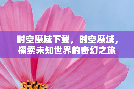 时空魔域下载，时空魔域，探索未知世界的奇幻之旅