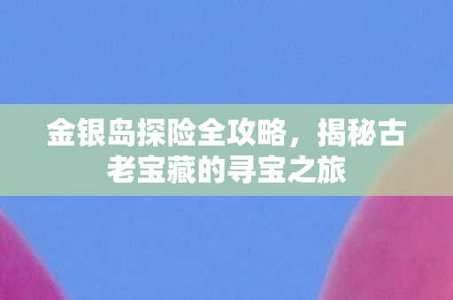 金银岛探险全攻略，揭秘古老宝藏的寻宝之旅