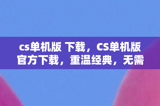 cs单机版 下载，CS单机版官方下载，重温经典，无需联网的射击盛宴