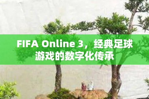 FIFA Online 3，经典足球游戏的数字化传承