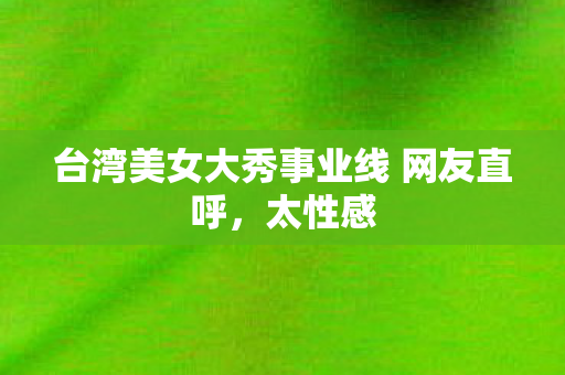 台湾美女大秀事业线 网友直呼，太性感