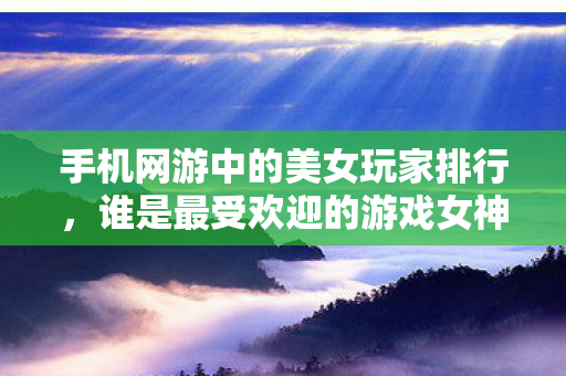 手机网游中的美女玩家排行，谁是最受欢迎的游戏女神？