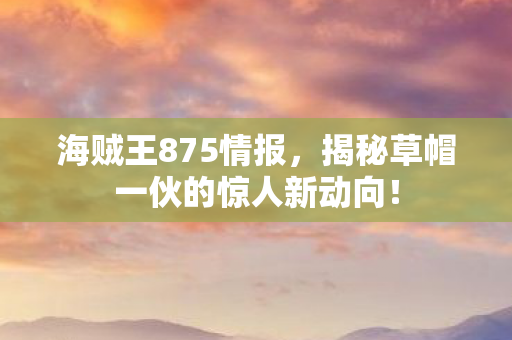 海贼王875情报，揭秘草帽一伙的惊人新动向！